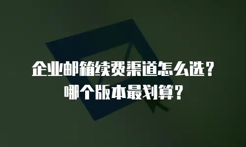 企业邮箱续费渠道怎么选？哪个版本最划算？