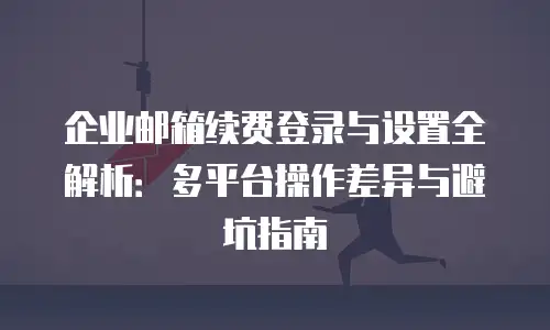 企业邮箱续费登录与设置全解析：多平台操作差异与避坑指南