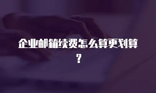 企业邮箱续费怎么算更划算？