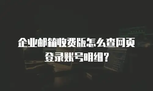 企业邮箱收费版怎么查网页登录账号明细？