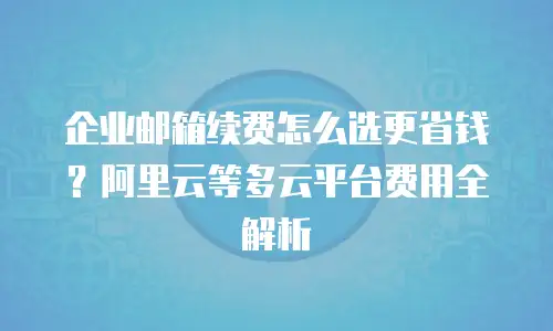 企业邮箱续费怎么选更省钱？阿里云等多云平台费用全解析