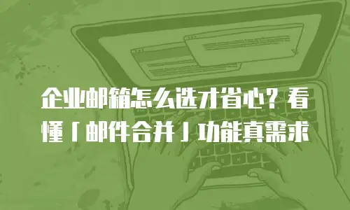 企业邮箱怎么选才省心？看懂「邮件合并」功能真需求