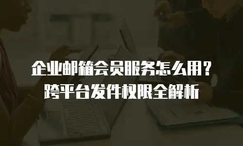 企业邮箱会员服务怎么用？跨平台发件权限全解析