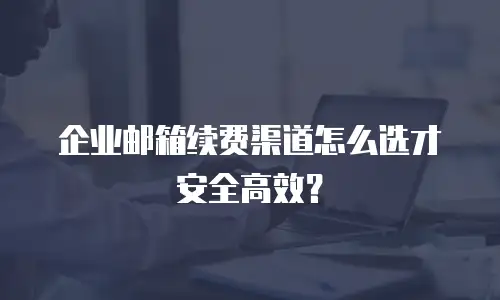 企业邮箱续费渠道怎么选才安全高效？