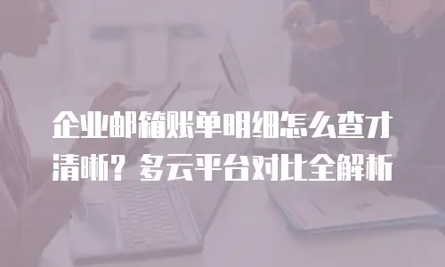 企业邮箱账单明细怎么查才清晰？多云平台对比全解析