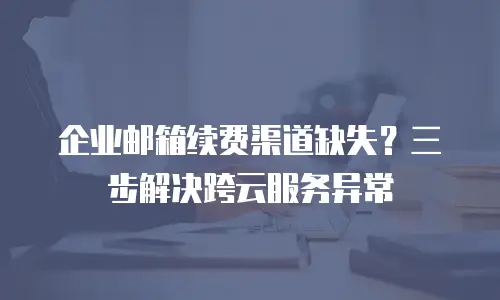 企业邮箱续费渠道缺失？三步解决跨云服务异常