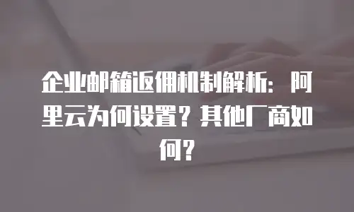 企业邮箱返佣机制解析：阿里云为何设置？其他厂商如何？
