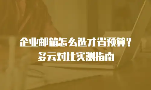 企业邮箱怎么选才省预算？多云对比实测指南