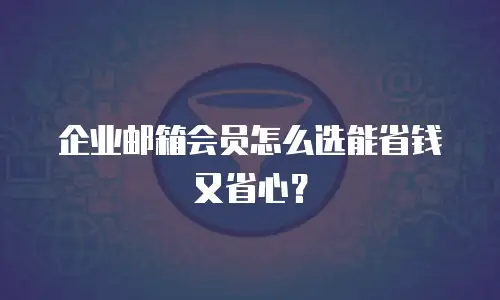 企业邮箱会员怎么选能省钱又省心？