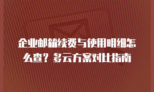 企业邮箱续费与使用明细怎么查？多云方案对比指南