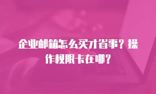 企业邮箱怎么买才省事?操作权限卡在哪?
