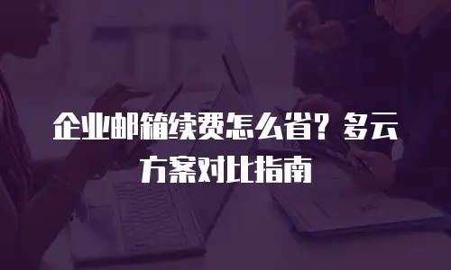 企业邮箱续费怎么省？多云方案对比指南