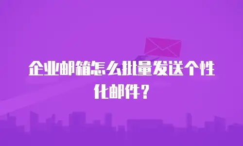 企业邮箱怎么批量发送个性化邮件?