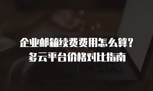 企业邮箱续费费用怎么算？多云平台价格对比指南
