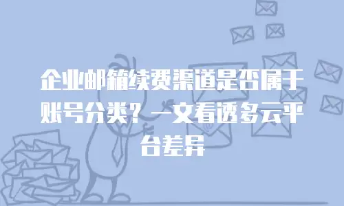企业邮箱续费渠道是否属于账号分类？一文看透多云平台差异