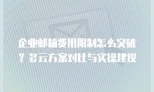 企业邮箱费用限制怎么突破?多云方案对比与实操建议