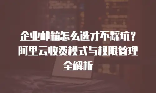 企业邮箱怎么选才不踩坑？阿里云收费模式与权限管理全解析
