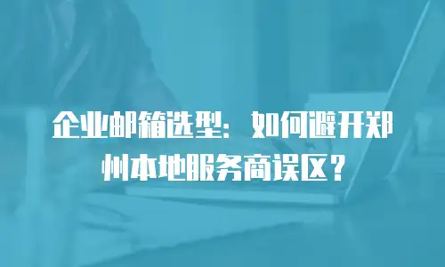 企业邮箱选型：如何避开郑州本地服务商误区？