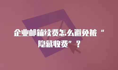 企业邮箱续费怎么避免被&ldquo;隐藏收费&rdquo;？