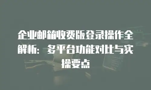 企业邮箱收费版登录操作全解析：多平台功能对比与实操要点