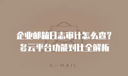 企业邮箱日志审计怎么查？多云平台功能对比全解析