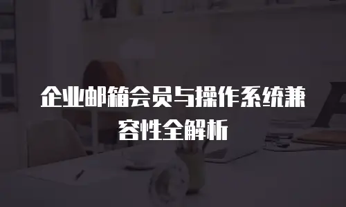 企业邮箱会员与操作系统兼容性全解析