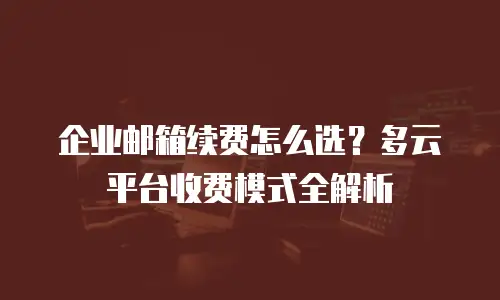 企业邮箱续费怎么选?多云平台收费模式全解析