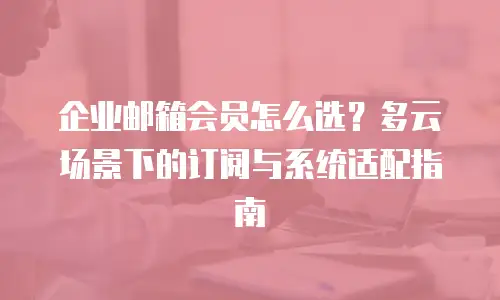 企业邮箱会员怎么选？多云场景下的订阅与系统适配指南