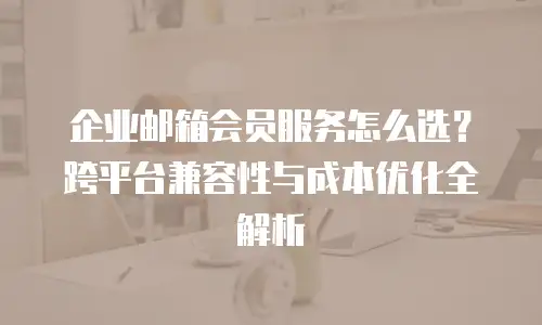 企业邮箱会员服务怎么选？跨平台兼容性与成本优化全解析