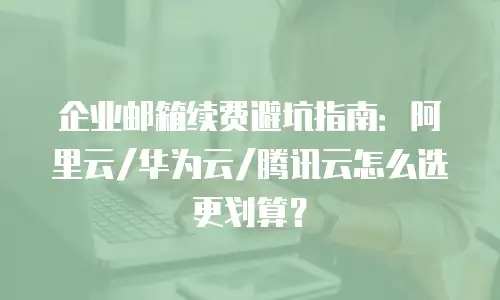 企业邮箱续费避坑指南：阿里云/华为云/腾讯云怎么选更划算？