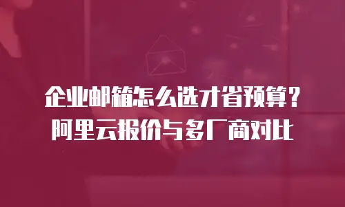 企业邮箱怎么选才省预算？阿里云报价与多厂商对比