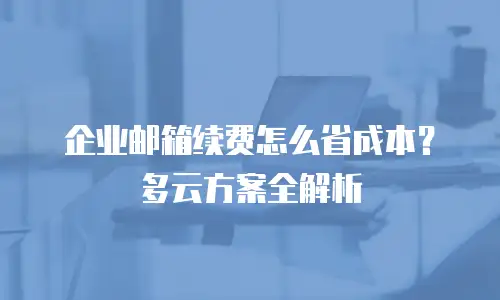 企业邮箱续费怎么省成本？多云方案全解析
