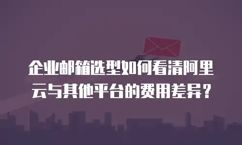 企业邮箱选型如何看清阿里云与其他平台的费用差异？