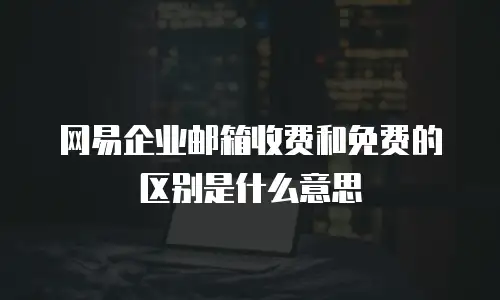 网易企业邮箱收费和免费的区别是什么意思