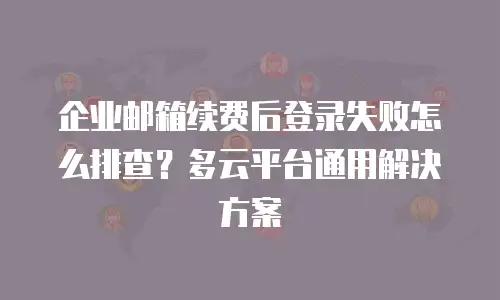 企业邮箱续费后登录失败怎么排查？多云平台通用解决方案
