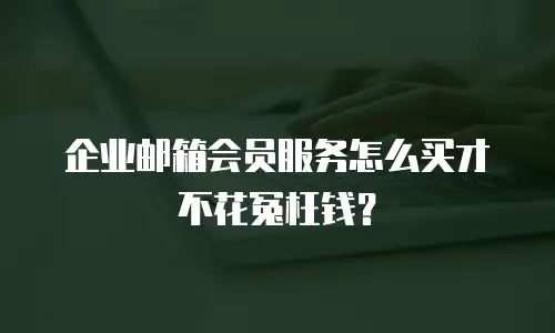 企业邮箱会员服务怎么买才不花冤枉钱？