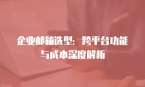 企业邮箱选型:跨平台功能与成本深度解析