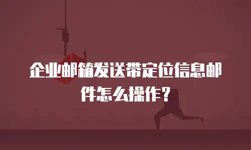 企业邮箱发送带定位信息邮件怎么操作？