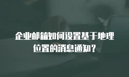 企业邮箱如何设置基于地理位置的消息通知？