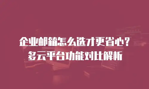 企业邮箱怎么选才更省心？多云平台功能对比解析