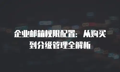 企业邮箱权限配置：从购买到分级管理全解析