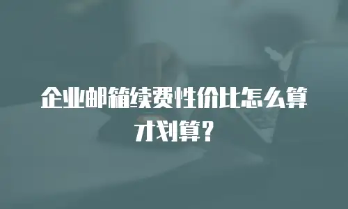 企业邮箱续费性价比怎么算才划算?