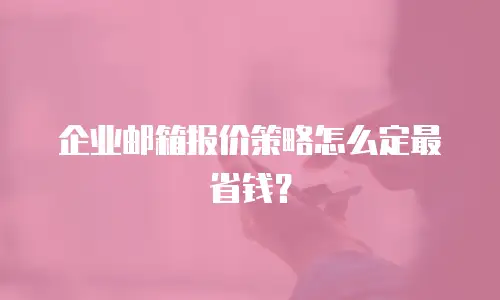 企业邮箱报价策略怎么定最省钱?