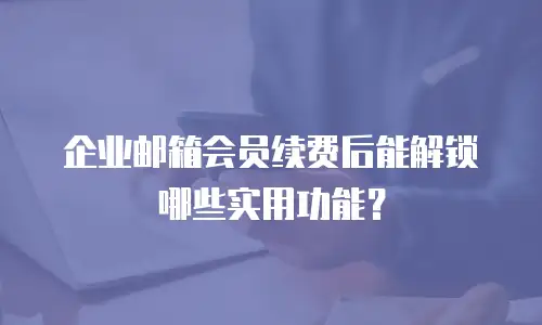 企业邮箱会员续费后能解锁哪些实用功能?