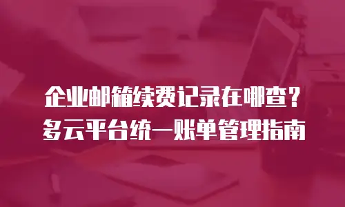 企业邮箱续费记录在哪查?多云平台统一账单管理指南