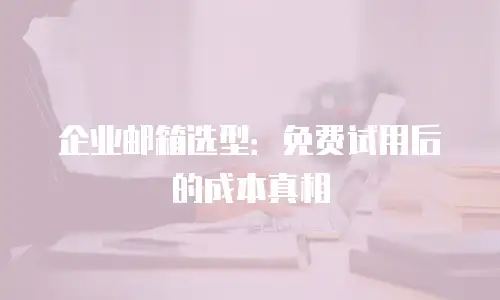 企业邮箱选型:免费试用后的成本真相