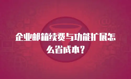 企业邮箱续费与功能扩展怎么省成本?
