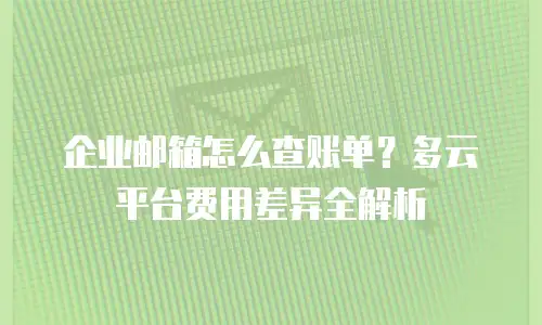 企业邮箱怎么查账单?多云平台费用差异全解析