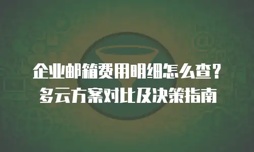 企业邮箱费用明细怎么查？多云方案对比及决策指南