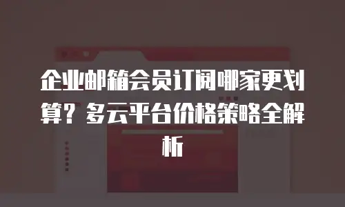 企业邮箱会员订阅哪家更划算？多云平台价格策略全解析